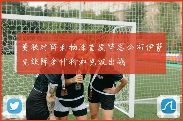 曼联对阵利物浦首发阵容公布伊萨克缺阵舍什科加克波出战