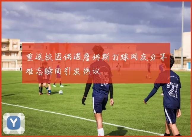 重返校园偶遇詹姆斯打球网友分享难忘瞬间引发热议