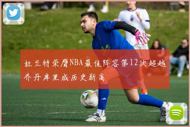 杜兰特荣膺NBA最佳阵容第12次超越乔丹库里成历史新高