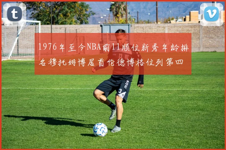 1976年至今NBA前11顺位新秀年龄排名穆托姆博居首伦德博格位列第四