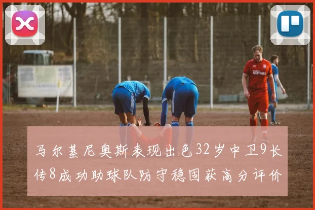 马尔基尼奥斯表现出色32岁中卫9长传8成功助球队防守稳固获高分评价