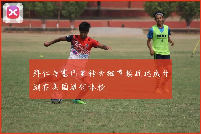 拜仁与塞巴里转会细节接近达成计划在美国进行体检