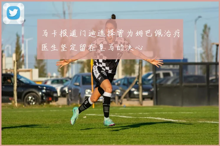 马卡报道门迪选择曾为姆巴佩治疗医生坚定留在皇马的决心