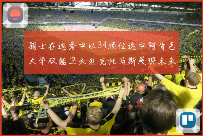 骑士在选秀中以34顺位选中阿肯色大学双能卫米利克托马斯展现未来潜力