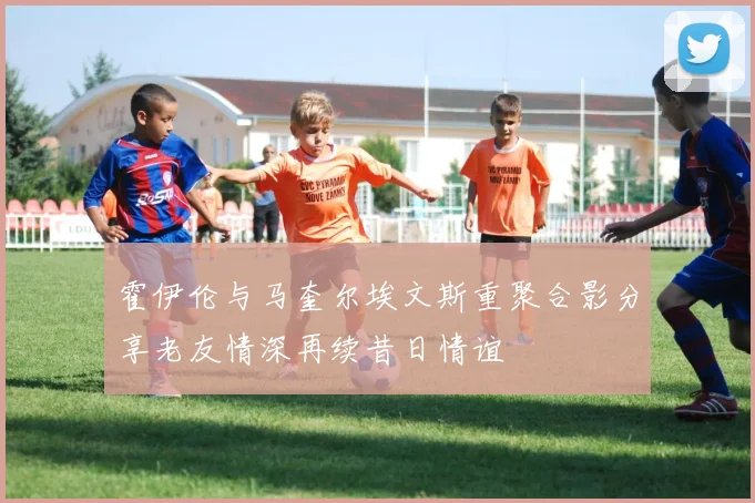 霍伊伦与马奎尔埃文斯重聚合影分享老友情深再续昔日情谊