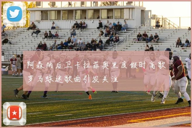 阿森纳后卫卡拉菲奥里度假时高歌罗马球迷歌曲引发关注