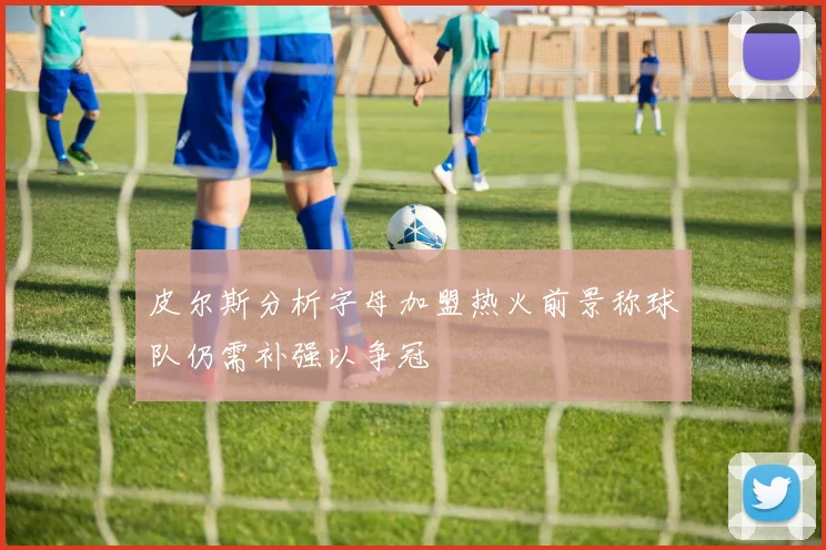 皮尔斯分析字母加盟热火前景称球队仍需补强以争冠