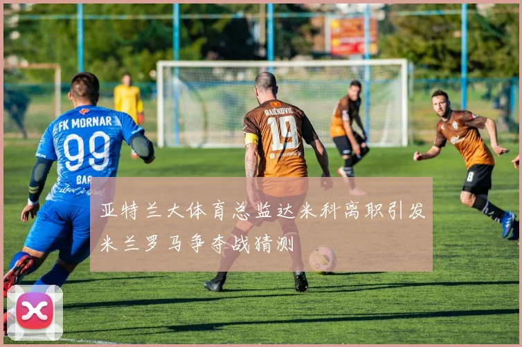 亚特兰大体育总监达米科离职引发米兰罗马争夺战猜测