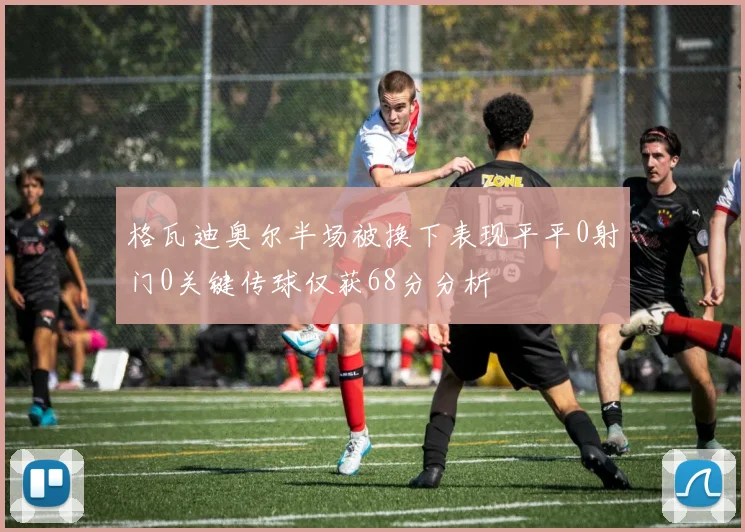 格瓦迪奥尔半场被换下表现平平0射门0关键传球仅获68分分析