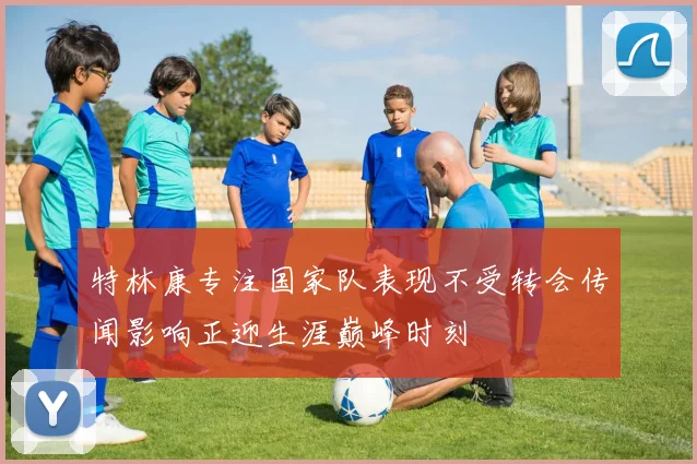 特林康专注国家队表现不受转会传闻影响正迎生涯巅峰时刻