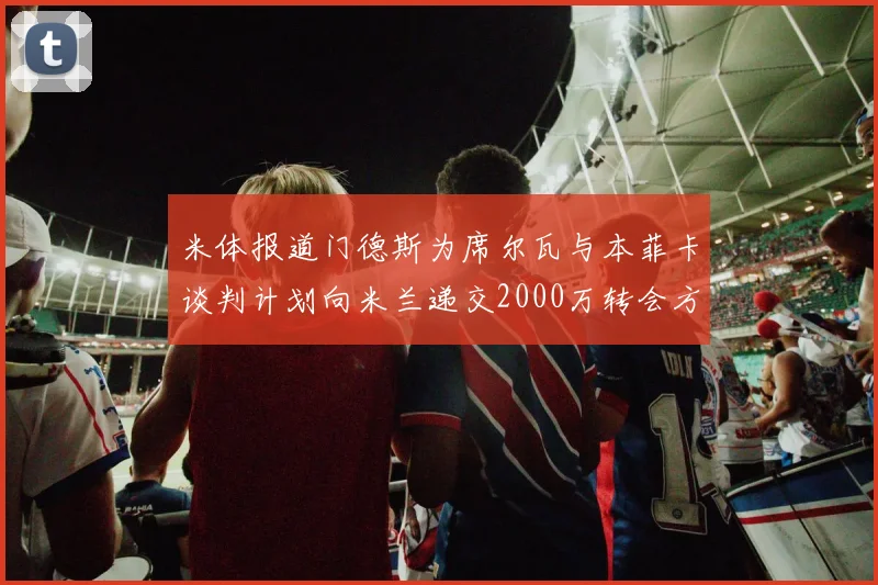 米体报道门德斯为席尔瓦与本菲卡谈判计划向米兰递交2000万转会方案